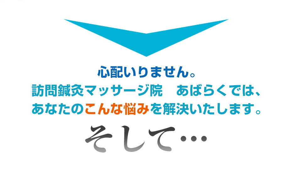 心配いりません。訪問鍼灸マッサージ院　あばらくでは、あなたのこんな悩みを解決いたします。そして・・・