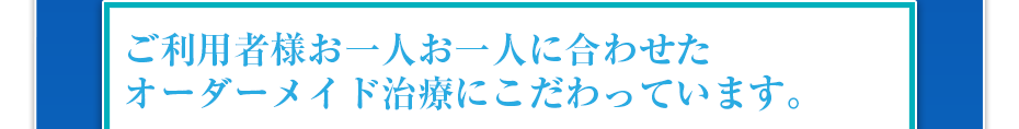 ご利用者様お一人お一人に合わせたオーダーメイド治療にこだわっています。