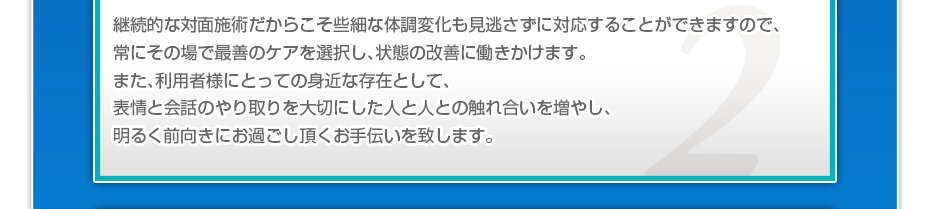 継続的な対面施術だからこそ些細な体調変化も見逃さずに対応することができますので、常にその場で最善のケアを選択し、状態の改善に働きかけます。また、利用者様にとっての身近な存在として、表情と会話のやり取りを大切にした人と人との触れ合いを増やし、明るく前向きにお過ごし頂くお手伝いを致します。