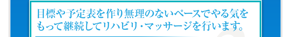 目標や予定表を作り無理のないペースでやる気をもって継続してリハビリ・マッサージを行います。