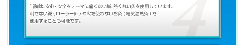 当院は、安⼼・安全をテーマに痛くない鍼、熱くない灸を使⽤しています。刺さない鍼(ローラー針)や⽕を使わないお灸(電気温熱灸)を使⽤することも可能です。