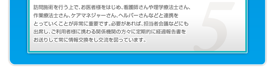 訪問施術を行う上で、お医者様をはじめ、看護師さんや理学療法士さん、作業療法士さん、ケアマネジャーさん、ヘルパーさんなどと連携をとっていくことが非常に重要です。必要があれば、担当者会議などにも出席し、ご利用者様に携わる関係機関の方々に定期的に経過報告書をお送りして常に情報交換をし交流を図っています。