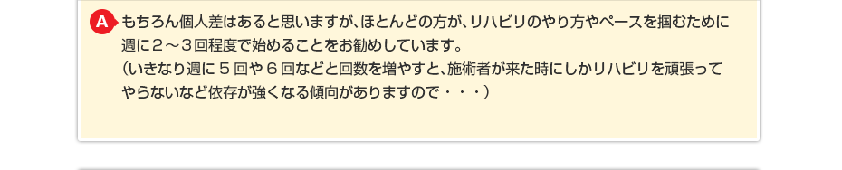 もちろん個人差はあると思いますが、ほとんどの方が、リハビリのやり方やペースを掴むために週に２〜３回程度で始めることをお勧めしています。 （いきなり週に5回や6回などと回数を増やすと、施術者が来た時にしかリハビリを頑張ってやらないなど依存が強くなる傾向がありますので・・・）