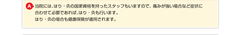 当院には、はり・灸の国家資格を持ったスタッフもいますので、痛みが強い場合など症状に合わせて必要であれば、はり・灸も行います。 はり・灸の場合も健康保険が適用されます。