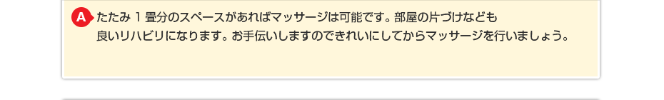 たたみ1畳分のスペースがあればマッサージは可能です。 部屋の片づけなども良いリハビリになります。お手伝いしますのできれいにしてからマッサージを行いましょう。